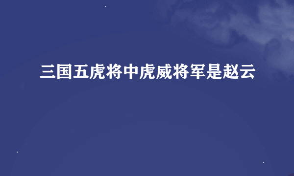 三国五虎将中虎威将军是赵云