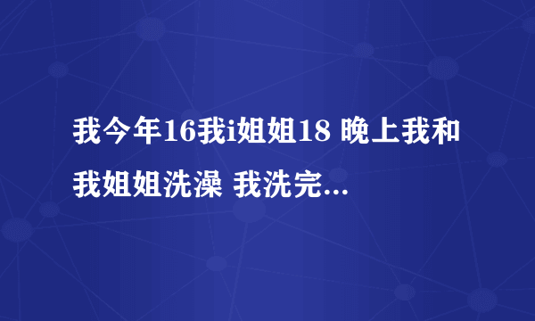 我今年16我i姐姐18 晚上我和我姐姐洗澡 我洗完了她洗 可有一回我没洗完她就进来了 我们俩还做了爱 亲嘴了