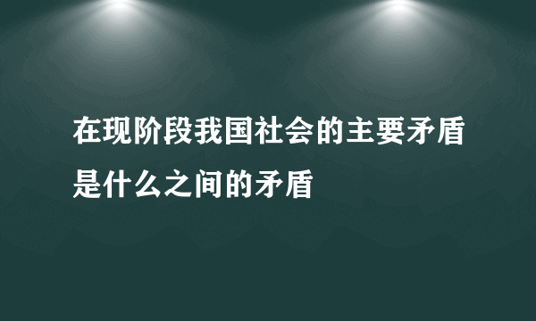 在现阶段我国社会的主要矛盾是什么之间的矛盾