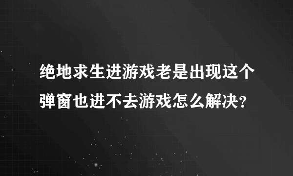 绝地求生进游戏老是出现这个弹窗也进不去游戏怎么解决？