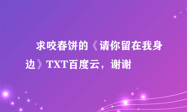 ￼求咬春饼的《请你留在我身边》TXT百度云，谢谢