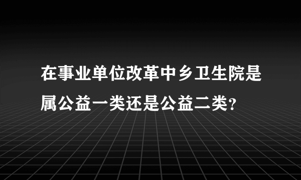 在事业单位改革中乡卫生院是属公益一类还是公益二类？