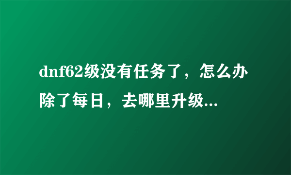 dnf62级没有任务了，怎么办除了每日，去哪里升级最快啊？急急急急急！