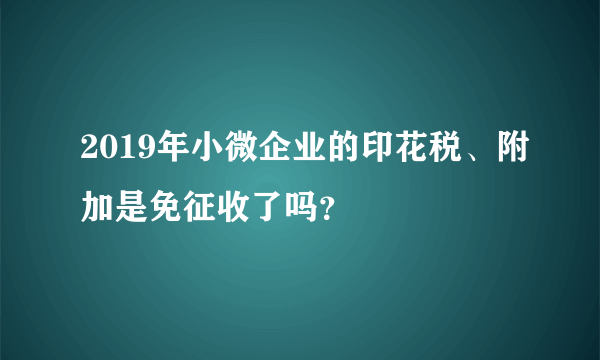 2019年小微企业的印花税、附加是免征收了吗？