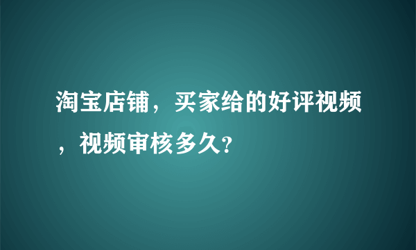 淘宝店铺，买家给的好评视频，视频审核多久？