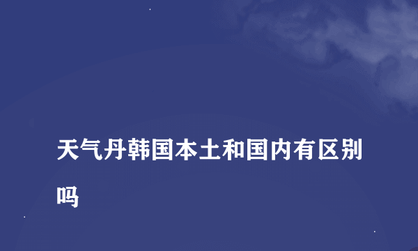 
天气丹韩国本土和国内有区别吗

