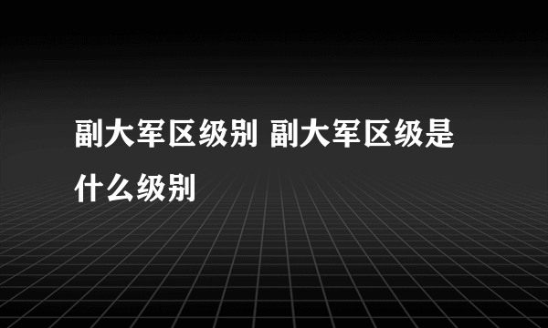 副大军区级别 副大军区级是什么级别