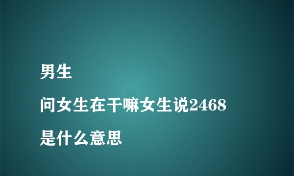 男生
问女生在干嘛女生说2468是什么意思