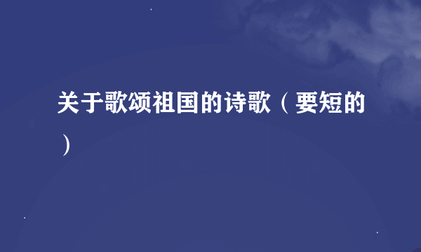 关于歌颂祖国的诗歌（要短的）