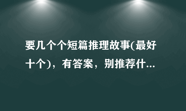 要几个个短篇推理故事(最好十个)，有答案，别推荐什么书目，每个故事100或150字以下急用！！！！！