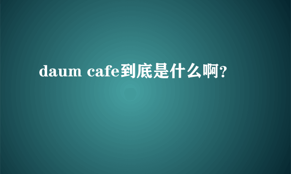 daum cafe到底是什么啊？