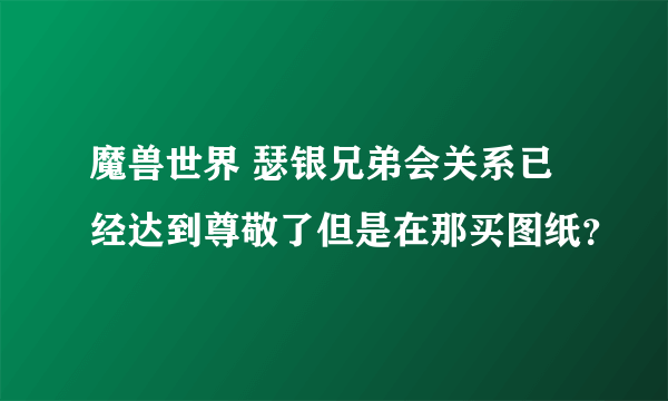 魔兽世界 瑟银兄弟会关系已经达到尊敬了但是在那买图纸？