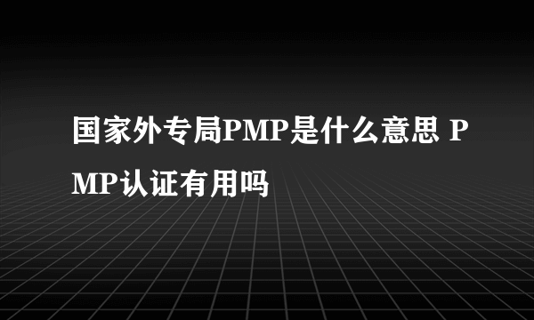 国家外专局PMP是什么意思 PMP认证有用吗