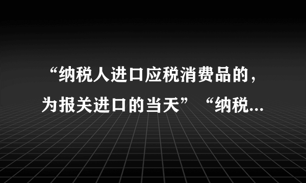 “纳税人进口应税消费品的，为报关进口的当天”“纳税人进口应税消费品，应当自海关填发海关进口消费税专