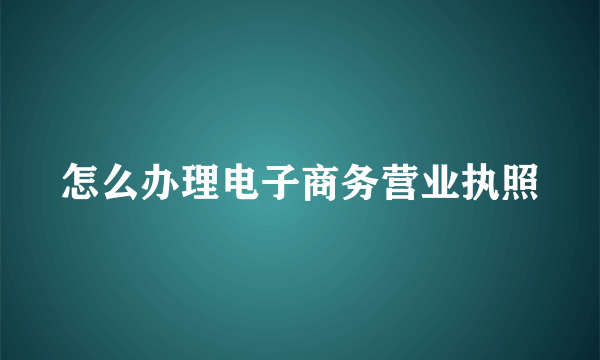 怎么办理电子商务营业执照