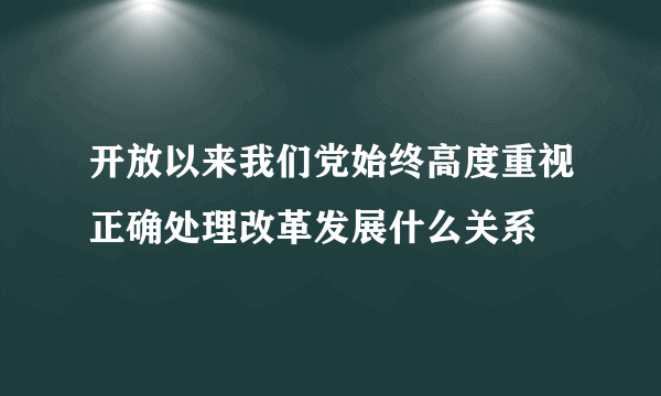 开放以来我们党始终高度重视正确处理改革发展什么关系