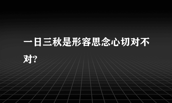 一日三秋是形容思念心切对不对?