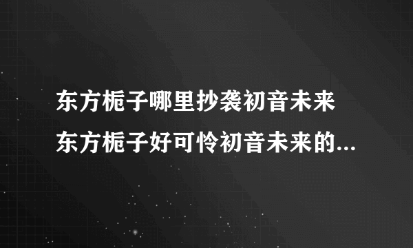 东方栀子哪里抄袭初音未来 东方栀子好可怜初音未来的粉丝还在骂干吗骂初音未来了不起呀东方栀子这么可怜