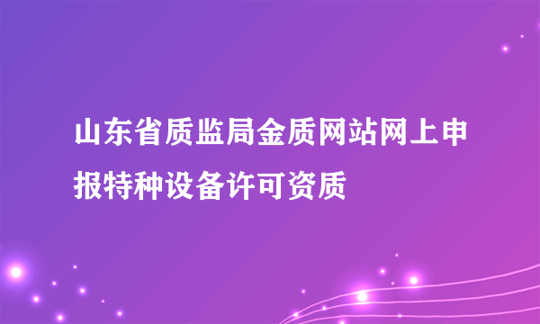 山东省质监局金质网站网上申报特种设备许可资质