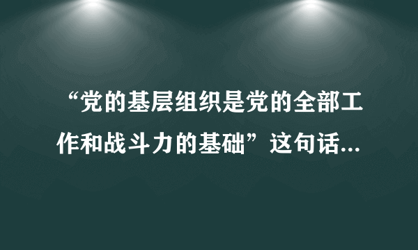 “党的基层组织是党的全部工作和战斗力的基础”这句话对吗？为什么