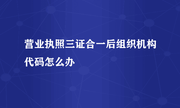 营业执照三证合一后组织机构代码怎么办