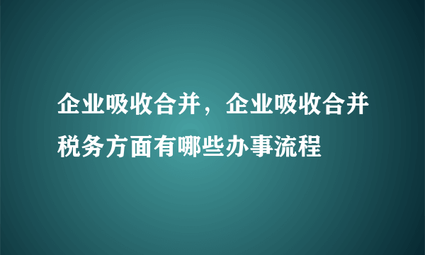 企业吸收合并，企业吸收合并税务方面有哪些办事流程