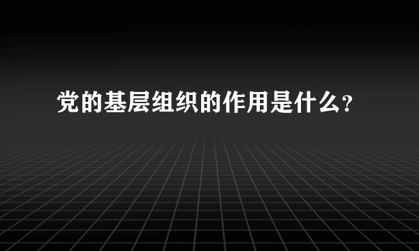 党的基层组织的作用是什么？