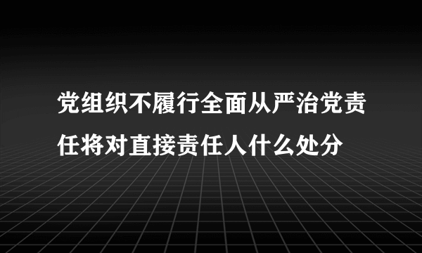 党组织不履行全面从严治党责任将对直接责任人什么处分