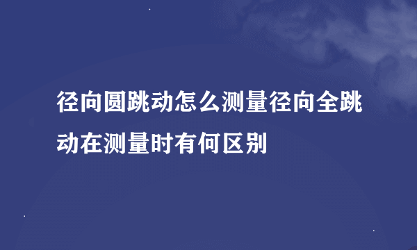 径向圆跳动怎么测量径向全跳动在测量时有何区别