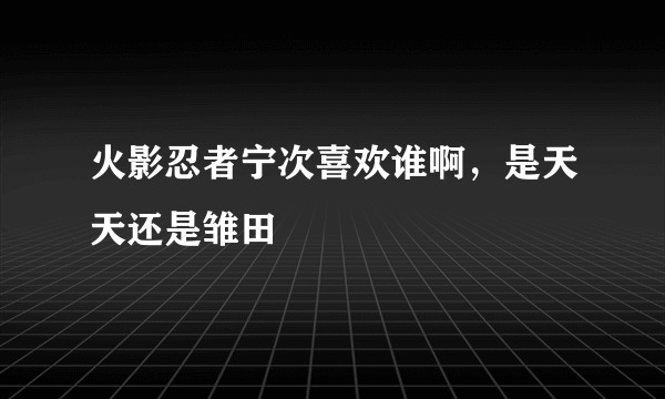 火影忍者宁次喜欢谁啊，是天天还是雏田