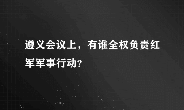 遵义会议上，有谁全权负责红军军事行动？