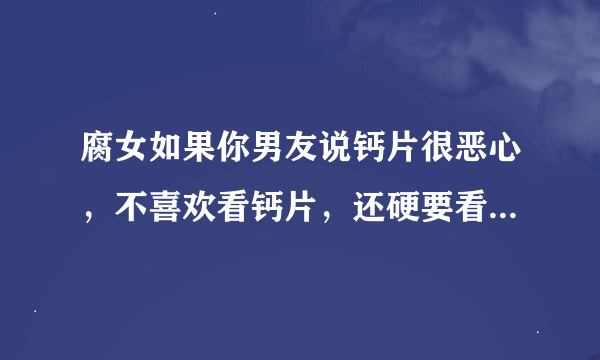 腐女如果你男友说钙片很恶心，不喜欢看钙片，还硬要看仓j空，你们该怎么办？分手？骂他？还是什么