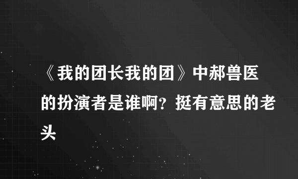 《我的团长我的团》中郝兽医的扮演者是谁啊？挺有意思的老头