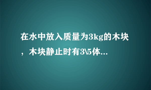 在水中放入质量为3kg的木块，木块静止时有3\5体积进入水中。求： 1木块静止时所受的浮力 2木块的体积