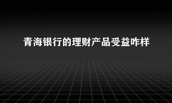 青海银行的理财产品受益咋样