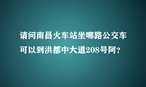 请问南昌火车站坐哪路公交车可以到洪都中大道208号阿？