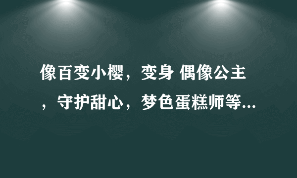 像百变小樱，变身 偶像公主，守护甜心，梦色蛋糕师等的日本动画片 要校园+爱情+变身【魔法】的哦 拜托了