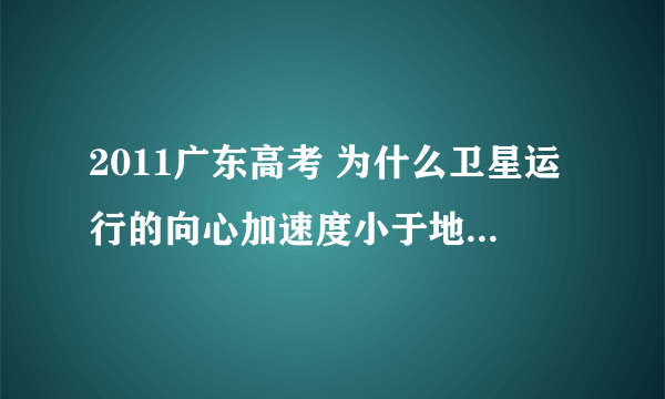 2011广东高考 为什么卫星运行的向心加速度小于地球表面的重力加速度