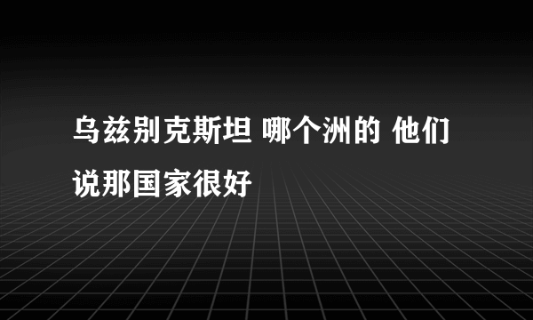 乌兹别克斯坦 哪个洲的 他们说那国家很好