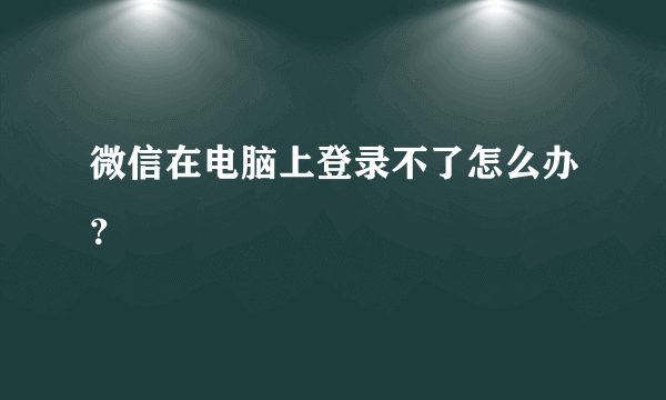 微信在电脑上登录不了怎么办？