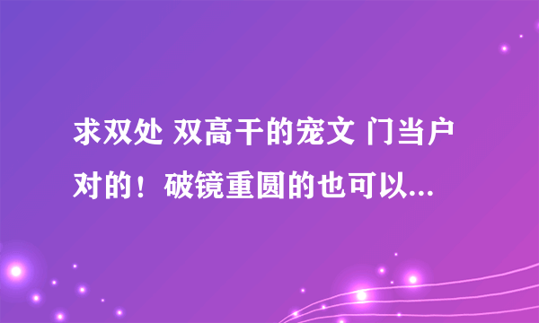 求双处 双高干的宠文 门当户对的！破镜重圆的也可以！重点是双处！双