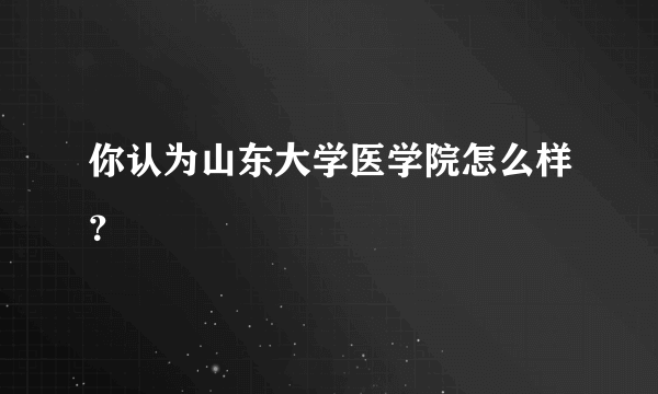 你认为山东大学医学院怎么样？