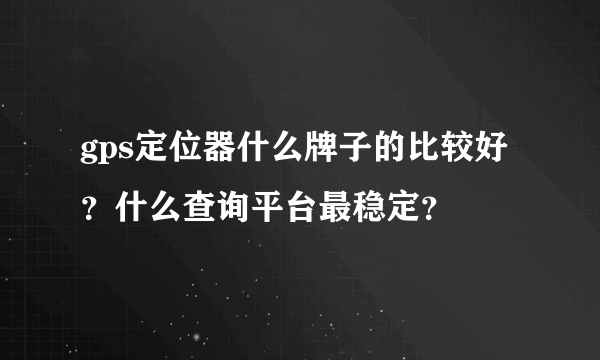 gps定位器什么牌子的比较好？什么查询平台最稳定？