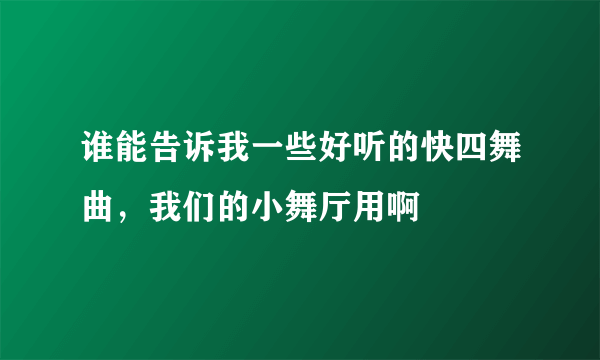 谁能告诉我一些好听的快四舞曲，我们的小舞厅用啊