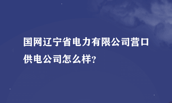 国网辽宁省电力有限公司营口供电公司怎么样？