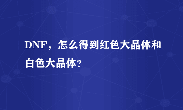 DNF，怎么得到红色大晶体和白色大晶体？