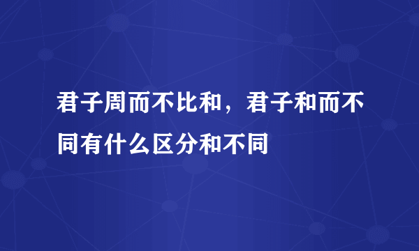 君子周而不比和，君子和而不同有什么区分和不同