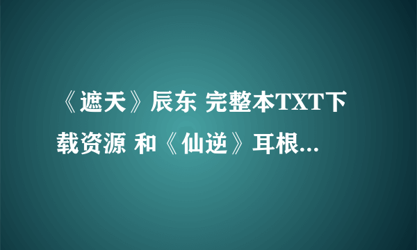 《遮天》辰东 完整本TXT下载资源 和《仙逆》耳根的完整本TXT下载资源