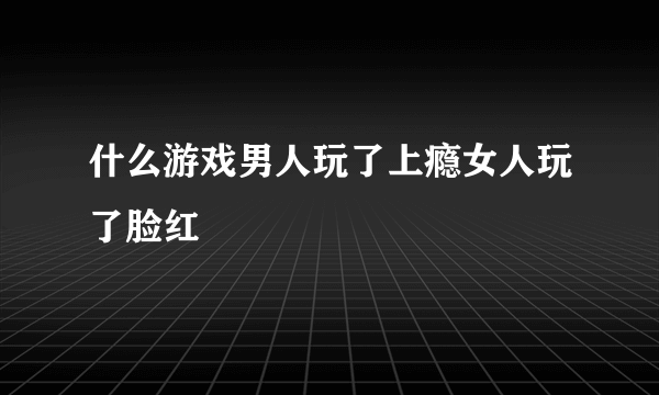 什么游戏男人玩了上瘾女人玩了脸红