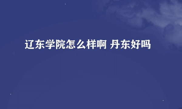 辽东学院怎么样啊 丹东好吗